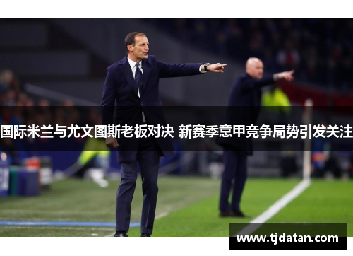 国际米兰与尤文图斯老板对决 新赛季意甲竞争局势引发关注