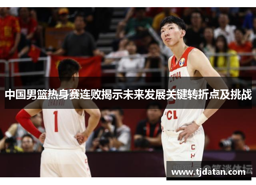 中国男篮热身赛连败揭示未来发展关键转折点及挑战