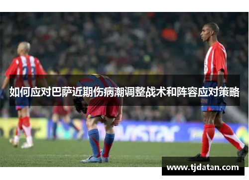 如何应对巴萨近期伤病潮调整战术和阵容应对策略