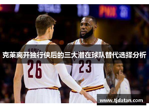 克莱离开独行侠后的三大潜在球队替代选择分析
