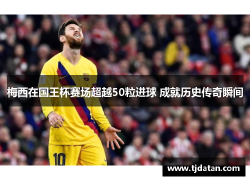 梅西在国王杯赛场超越50粒进球 成就历史传奇瞬间