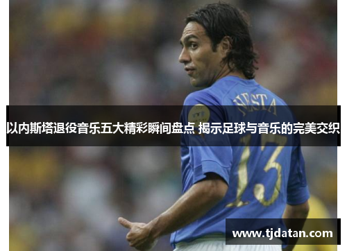 以内斯塔退役音乐五大精彩瞬间盘点 揭示足球与音乐的完美交织