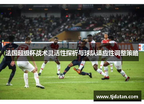 法国超级杯战术灵活性探析与球队适应性调整策略