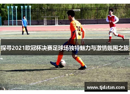 探寻2021欧冠杯决赛足球场独特魅力与激情氛围之旅