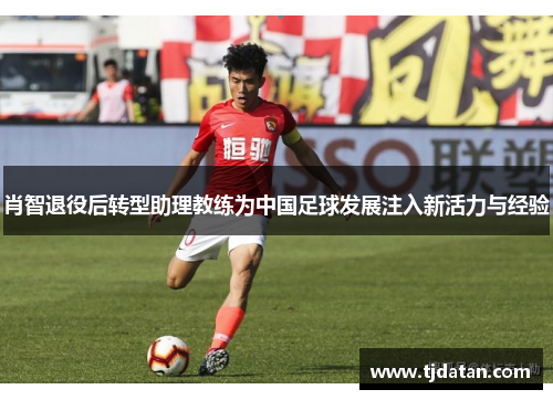 肖智退役后转型助理教练为中国足球发展注入新活力与经验