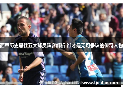 西甲历史最佳五大球员阵容解析 谁才是无可争议的传奇人物