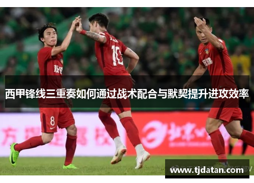 西甲锋线三重奏如何通过战术配合与默契提升进攻效率 西甲锋线三重奏如何通过战术配合与默契提升进攻效率