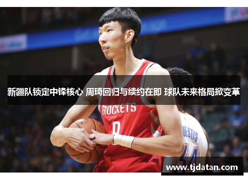 新疆队锁定中锋核心 周琦回归与续约在即 球队未来格局掀变革